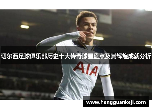 切尔西足球俱乐部历史十大传奇球星盘点及其辉煌成就分析