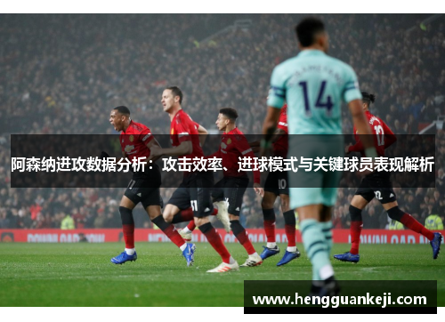 阿森纳进攻数据分析：攻击效率、进球模式与关键球员表现解析