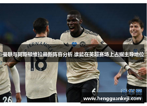 曼联与阿斯顿维拉最新阵容分析 谁能在英超赛场上占据主导地位